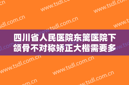 四川省人民医院东篱医院下颌骨不对称矫正大楷需要多少费用?效果怎么样?