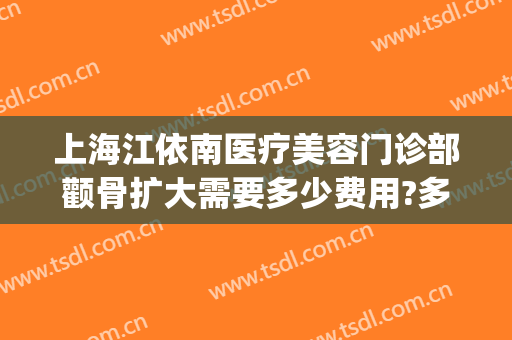 上海江依南医疗美容门诊部颧骨扩大需要多少费用?多长时间恢复?(上海颧骨整形费用)