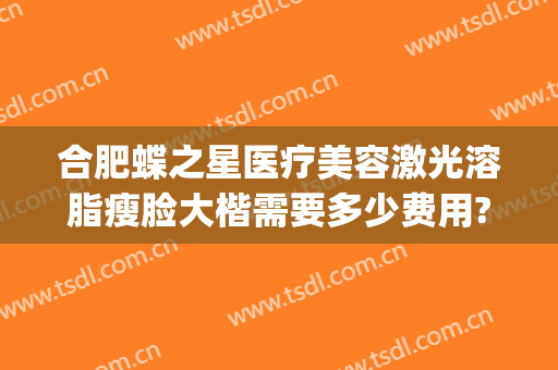 合肥蝶之星医疗美容激光溶脂瘦脸大楷需要多少费用?有哪些优势?(合肥蝶之星整形)