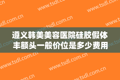 遵义韩美美容医院硅胶假体丰额头一般价位是多少费用?有哪些优势?(遵义韩美整形医院价格表)