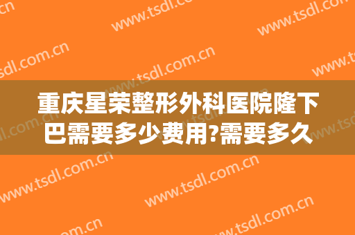重庆星荣整形外科医院隆下巴需要多少费用?需要多久恢复?(星荣整形外科医院位置)