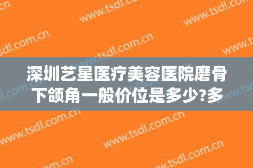 深圳艺星医疗美容医院磨骨下颌角一般价位是多少?多长时间恢复?(深圳艺星美容整形医院地址)