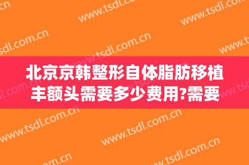 北京京韩整形自体脂肪移植丰额头需要多少费用?需要多久恢复?(北京京韩脂肪移植医院地址)