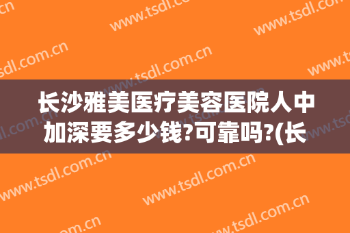 长沙雅美医疗美容医院人中加深要多少钱?可靠吗?(长沙雅美医疗美容医院是正规医院吗)