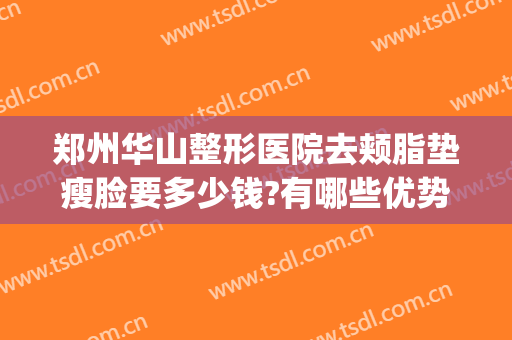 郑州华山整形医院去颊脂垫瘦脸要多少钱?有哪些优势?(郑州华山整形美容医院)