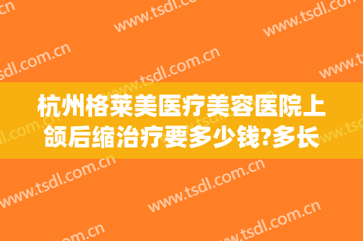 杭州格莱美医疗美容医院上颌后缩治疗要多少钱?多长时间恢复?(杭州格莱美牙齿修复)