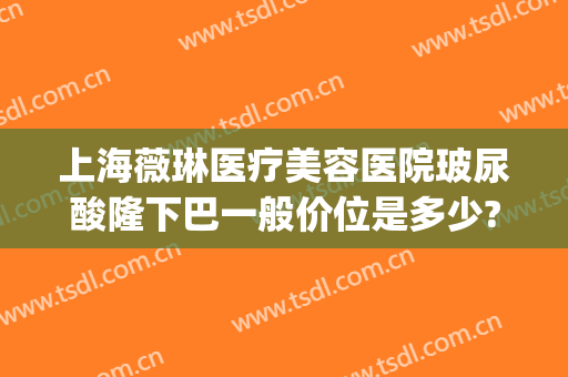 上海薇琳医疗美容医院玻尿酸隆下巴一般价位是多少?需要多久恢复?(上海薇琳整形医院地址)