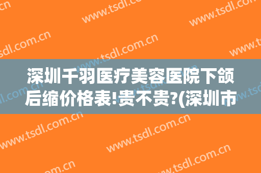 深圳千羽医疗美容医院下颌后缩价格表!贵不贵?(深圳市千羽整形医院)