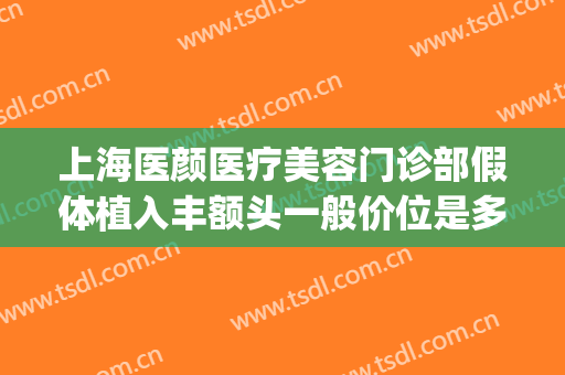 上海医颜医疗美容门诊部假体植入丰额头一般价位是多少?贵不贵?(脸颊填充术价格)