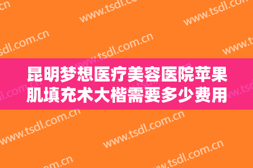昆明梦想医疗美容医院苹果肌填充术大楷需要多少费用?需要多久恢复?