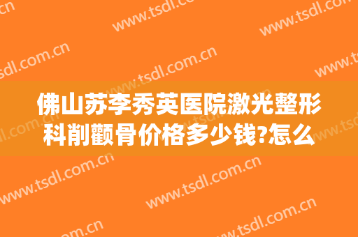 佛山苏李秀英医院激光整形科削颧骨价格多少钱?怎么样?(广州削颧骨手术多少钱)