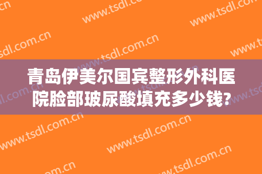 青岛伊美尔国宾整形外科医院脸部玻尿酸填充多少钱?怎么样?(青岛伊美尔美容医院价格)