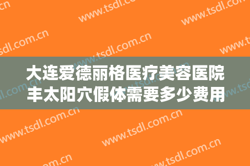 大连爱德丽格医疗美容医院丰太阳穴假体需要多少费用?有哪些优势?(大连爱德丽格美容医院怎样)