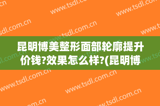 昆明博美整形面部轮廓提升价钱?效果怎么样?(昆明博美整形口碑如何)