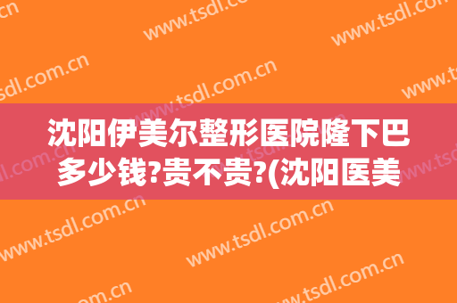 沈阳伊美尔整形医院隆下巴多少钱?贵不贵?(沈阳医美尔整型医院怎么样)