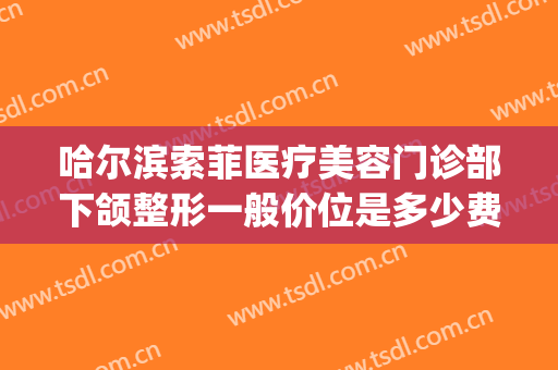哈尔滨索菲医疗美容门诊部下颌整形一般价位是多少费用?怎么样?(索菲医疗整形医院位置)