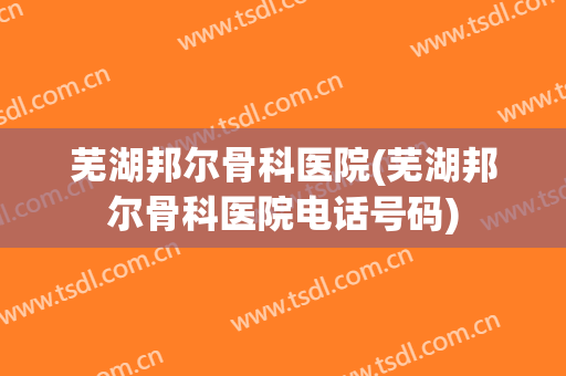 芜湖邦尔骨科医院(芜湖邦尔骨科医院电话号码)