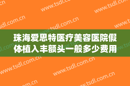 珠海爱思特医疗美容医院假体植入丰额头一般多少费用?怎么样?(假体填充额头多少钱)