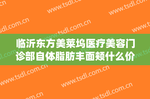 临沂东方美莱坞医疗美容门诊部自体脂肪丰面颊什么价格?贵不贵?(临沂医美整形)