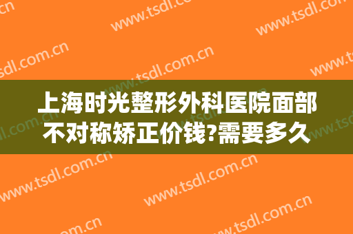 上海时光整形外科医院面部不对称矫正价钱?需要多久恢复?(时光医院美容整形)
