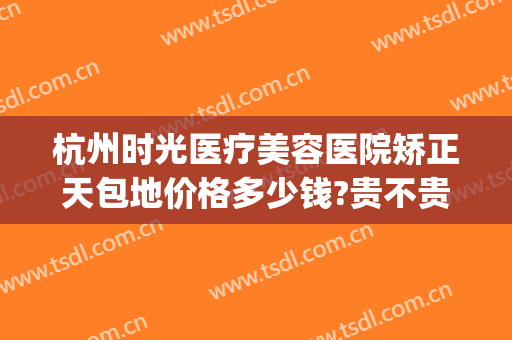 杭州时光医疗美容医院矫正天包地价格多少钱?贵不贵?(杭州时光整形医院地址)