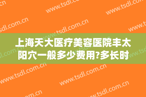 上海天大医疗美容医院丰太阳穴一般多少费用?多长时间恢复?(上海天大美容整形医院地址)