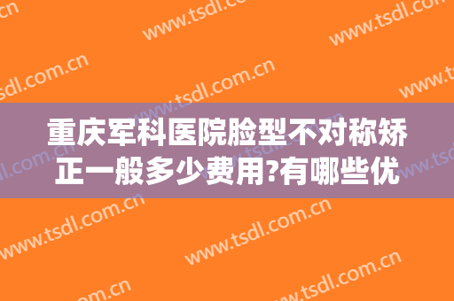 重庆军科医院脸型不对称矫正一般多少费用?有哪些优势?(重庆军科整形是公立的吗)