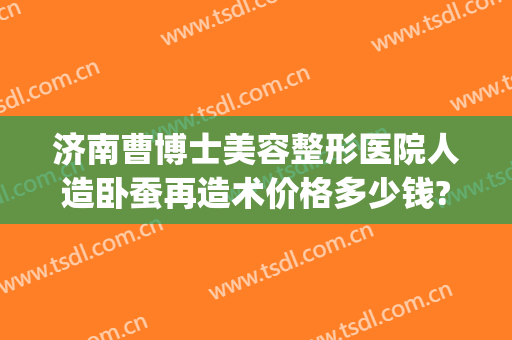 济南曹博士美容整形医院人造卧蚕再造术价格多少钱?有哪些优势?(济南曹博士美容医院怎么样)