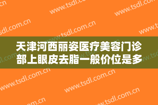 天津河西丽姿医疗美容门诊部上眼皮去脂一般价位是多少?靠谱吗?