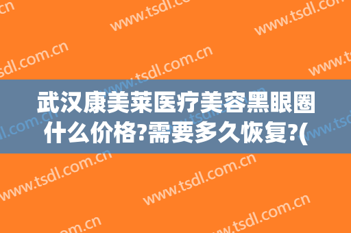 武汉康美莱医疗美容黑眼圈什么价格?需要多久恢复?(黑眼圈医美多少钱)