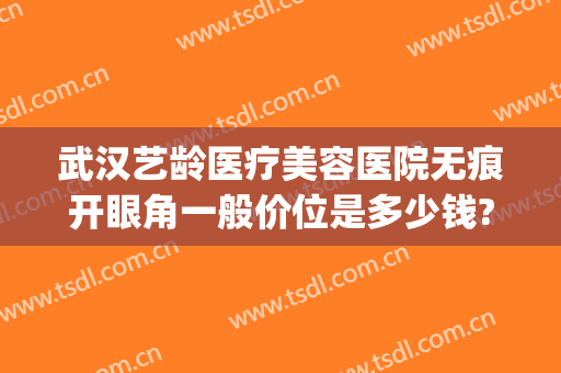 武汉艺龄医疗美容医院无痕开眼角一般价位是多少钱?可靠吗?(武汉艺龄整形美容医院)