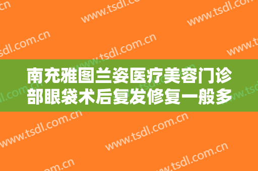 南充雅图兰姿医疗美容门诊部眼袋术后复发修复一般多少费用?可靠吗?