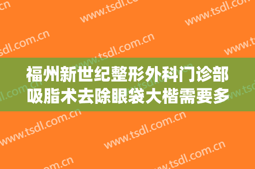 福州新世纪整形外科门诊部吸脂术去除眼袋大楷需要多少钱?贵不贵?(福州眼袋手术)