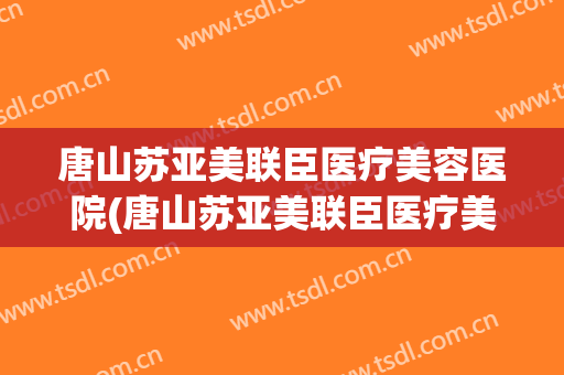 唐山苏亚美联臣医疗美容医院(唐山苏亚美联臣医疗美容医院院长是谁)