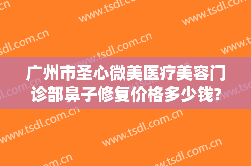 广州市圣心微美医疗美容门诊部鼻子修复价格多少钱?需要多久恢复?(广州圣心医疗整形医院)