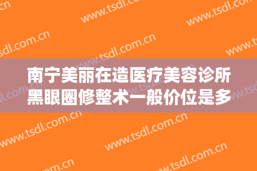 南宁美丽在造医疗美容诊所黑眼圈修整术一般价位是多少?靠谱吗?(南宁美丽在造整形医院电话)