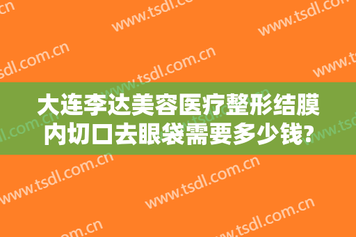大连李达美容医疗整形结膜内切口去眼袋需要多少钱?需要多久恢复?