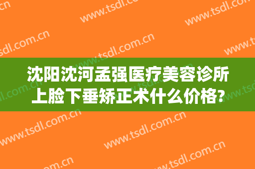 沈阳沈河孟强医疗美容诊所上脸下垂矫正术什么价格?靠谱吗?(沈阳眼部美容整形医院)