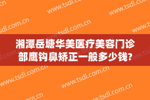 湘潭岳塘华美医疗美容门诊部鹰钩鼻矫正一般多少钱?需要多久恢复?(鹰潭整形美容医院)