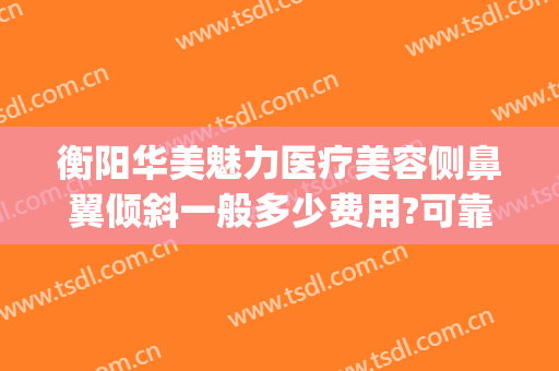 衡阳华美魅力医疗美容侧鼻翼倾斜一般多少费用?可靠吗?(衡阳美莱美容整形医院)