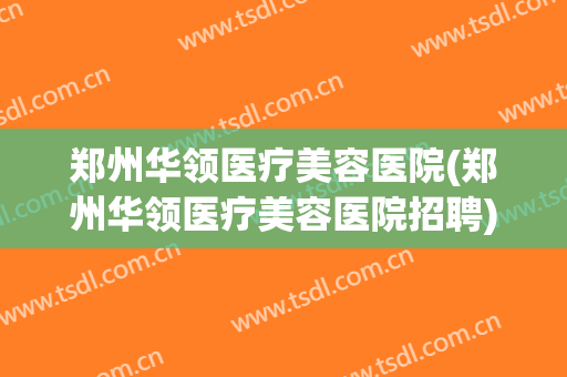 郑州华领医疗美容医院(郑州华领医疗美容医院招聘)