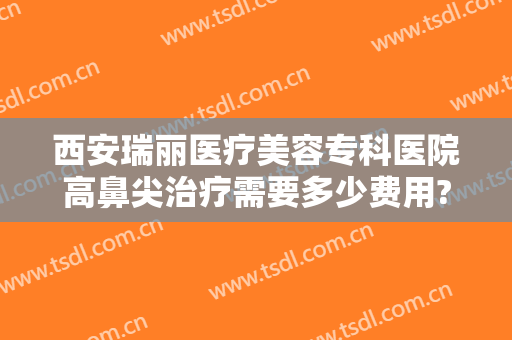 西安瑞丽医疗美容专科医院高鼻尖治疗需要多少费用?需要多久恢复?