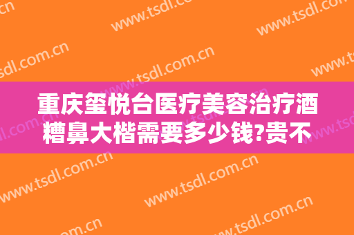 重庆玺悦台医疗美容治疗酒糟鼻大楷需要多少钱?贵不贵?