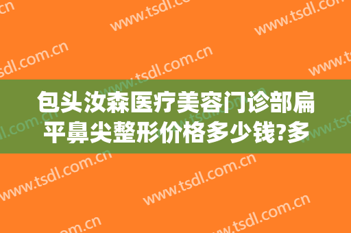 包头汝森医疗美容门诊部扁平鼻尖整形价格多少钱?多长时间恢复?(包头汝森国际整形)