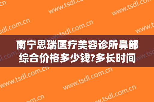 南宁思瑞医疗美容诊所鼻部综合价格多少钱?多长时间恢复?(南宁瑞康医院美容整形中心)