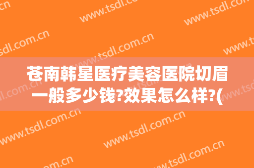 苍南韩星医疗美容医院切眉一般多少钱?效果怎么样?(苍南韩星整形医院)