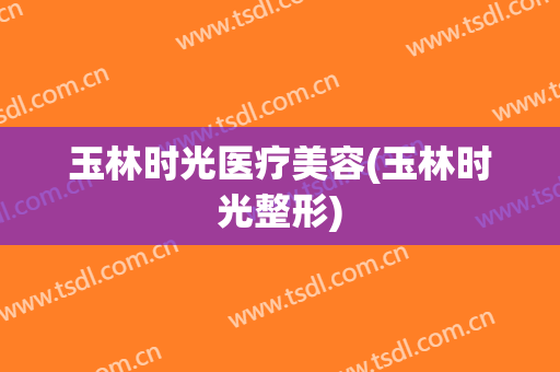 玉林时光医疗美容(玉林时光整形)