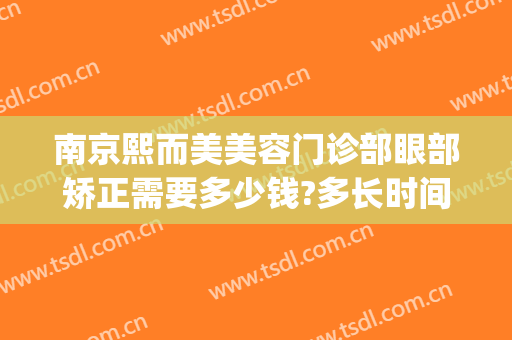 南京熙而美美容门诊部眼部矫正需要多少钱?多长时间恢复?(南京熙而美整形医院)