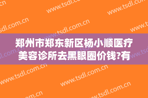 郑州市郑东新区杨小顺医疗美容诊所去黑眼圈价钱?有哪些优势?(郑东美眼医疗美容门诊部怎么样)