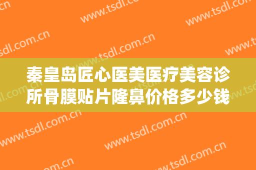 秦皇岛匠心医美医疗美容诊所骨膜贴片隆鼻价格多少钱?靠谱吗?(骨膜贴片隆鼻是永久的吗)